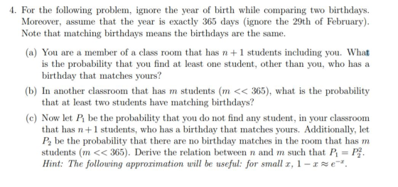 4. For the following problem, ignore the year of birth while comparing two birthdays. Moreover, assume that the year is exactly 365 days (ignore the 29th of February) Note that matching birthdays means the birthdays are the same (a) You are a member of a class room that has n 1 students including you. What is the probability that you find at least one student, other than you, who has a birthday that matches yours? (b) In another classroom that has m students (m << 365), what is the probability that at least two students have matching birthdays? (c) Now let Pi be the probability that you do not find any student, in your classroom that has n +1 students, who has a birthday that matches yours. Additionally, let P2 be the probability that there are no birthday matches in the room that has m students (m << 365). Derive the relation between n and m such that P P2 Hint: The following approximation will be useful: for small x, 1-e.