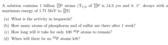 A solution contains 1 billion P atoms (T1/2 of P is 14.3 yrs and it Bdecays with a maximum energy of 1.71 MeV to S) (a) What is the activity in bequerels? (b) How many atoms of phosphorus and of sulfur are there after 1 week? (c) How long will it take for only 100 32P atoms to remain? (d) When will there be no 3P atoms left?