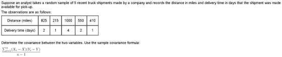 Suppose an analyst takes a random sample of 5 recent truck shipments made by a company and records the distance in miles and delivery time in days that the shipment was made available for pick-up The observations are as follows: Distance (miles) 825 215 1000 550 410 Delivery time (days) 2 421 Determine the covariance between the two variables. Use the sample covariance formula Σ-1 (X,-X)(X-Y) 2-1