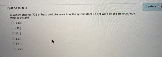 QUESTION 4 1 points A system absorbs 72 J of heat. And the same time the system does 18 ) of work on the surroundings. What i