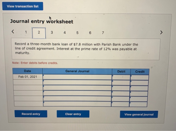 View transaction list Journal entry worksheet 3 4 5 6 7 Record a three-month bank loan of $7.8 million with Parish Bank under