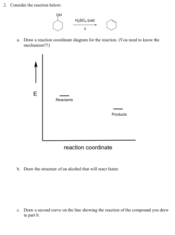 2. Consider the reaction below: OH H2SO4 (cat) Draw a reaction coordinate diagram for the reaction. (You need to know the mechanism!!!) a. Reactants Products reaction coordinate b. Draw the structure of an alcohol that will react faster Draw a second curve on the line showing the reaction of the compound you drew in part b. c.