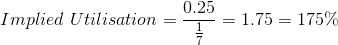 Implied\ Utilisation = \frac{0.25}{\frac{1}{7}} = 1.75 = 175\%