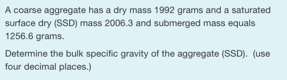 A coarse aggregate has a dry mass 1992 grams and a saturated surface dry (SSD) mass 2006.3 and submerged mass equals 1256.6 g