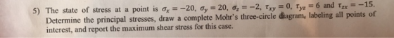5) The state of stress at a point is σχ -20, ơy 20, σ2 -2,Tx3-0, Tyz _ 6 and τζ,--15. Determine the principal stresses, draw a complete Mohrs three-circle diagram, labeling all points of interest, and report the maximum shear stress for this case.