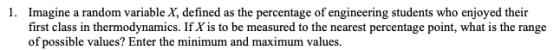 Imagine a random variable X, defined as the percentage of engineering students who enjoyed their first class in thermodynamics. If X is to be measured to the nearest percentage point, what is the range of possible values? Enter the minimum and maximum values. 1.