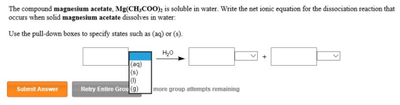 The compound magnesium acetate, Mg(CH COO)2 is soluble in water. Write the net ionic equation for the dissociation reaction that occurs when solid magnesium acetate dissolves in water Use the pull-down boxes to specify states such as a or (s) H20 (aq) Retry Entire Grou g) more group attempts remaining Submit Answer