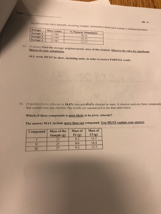 ID: A An element has three naturally occurring isotopes. Information about each isotope is summarized below Isotope Isotope 1 Isotope 2 sotope 3 Mass(amu) 1 %Natural Abundance 4.946 5.983 53. (4 points) Find the average weighted atomic mass of this element. Observe the rals for significant ALL work MUST be show, including units, in order to receive PARTIAL credit 54, (4 points) Ferric chloride is 34.4% iron and 65.6% chlorine by mass. A chemist analyzes three compounds that contain iron and chlorine. Her results are summarized in the data table below Which of these compounds is most likely to be ferric chloride? The answer MAY include more than one compound. You MUST explain vour answer Compound Mass of the Mass of Mass of Sample (g) Fe(g) CI(g) 25 25 27 9.3 8.6 9.3 15.7 16,4 17.7