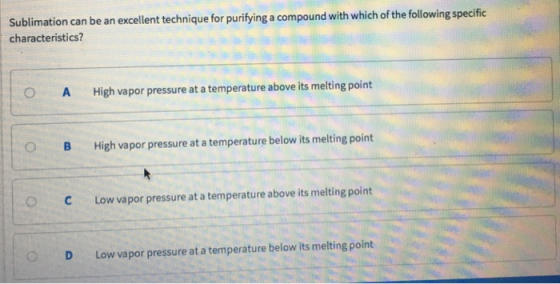 Sublimation can be an excellent technique for purifying a compound with which of the following specific characteristics? OA High vapor pressure at a temperature above its melting point B High vapor pressure at a temperature below its melting point O C Low vapor pressure at a temperature above its melting point OD Low vapor pressure at a temperature below its melting point