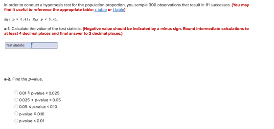 In order to conduct a hypothesis test for the population proportion, you sample 300 observations that result in 111 successes. (You may find it useful to reference the appropriate table: z table or t table) HO : p o.41; HA p< 0.41. a-1. Calculate the value of the test statistic. (Negative value should be indicated by a minus sign. Round intermediate calculations to at least 4 decimal places and final answer to 2 decimal places.) Test statistic a-2. Find the p-value. 0.01 2 p-value<0.025 0.025 s p-value< o.05 0.05 s p-value< 0.10 p-value 0.10 Op-value< 0.01
