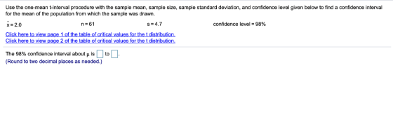 Use the one-mean t-interval procedure with the sample mean, sample size, sample standard deviation, and confidence level given below to find a confidence interval for the mean of the population from which the sample was drawn. X- 2.0 Click here to view page 1 of the table of critical values for the t distribution s 4.7 confidence level-98% Click here to view page 2 of the table The 98% confidence interval about is to (Round to two decimal places as needed.) of tical values fo r the t distribution