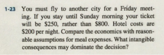 1-23 You must fly to another city for a Friday meet- ing. If you stay until Sunday morning your ticket will be S250, rather than $800. Hotel costs are S200 per night. Compare the economics with reason- able assumptions for meal expenses. What intangible consequences may dominate the decision?