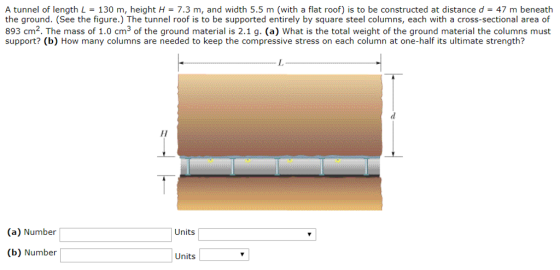 A tunnel of length L = 130 m, height H = 7.3 m, and width 5.5 m (with a flat roof) is to be constructed at distance d = 47 m beneath the ground. (See the figure.) The tunnel roof is to be supported entirely by square steel columns, each with a cross-sectional area of 893 cm2. The mass of 1.0 cm3 of the ground material is 2.1 g. (a) What is the total weight of the ground material the columns must support? (b) How many columns are needed to keep the compressive stress on each column at one-half its ultimate strength? (a) Number (b) Number Units Units