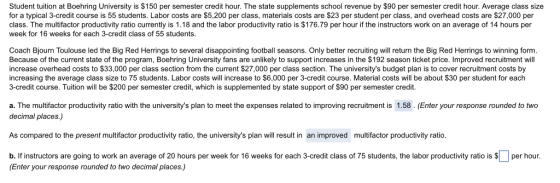 Student tuition at Boehring University is $150 per semester credit hour. The state supplements school revenue by $90 per semester credit hour. Average class size for a typical 3-credit course is 55 students. Labor costs are $5,200 per class, materials costs are $23 per student per class, and overhead costs are $27,000 per class. The multifactor productivity ratio currently is 1.18 and the labor productivity ratio is $176.79 per hour if the instructors work on an average of 14 hours per week for 16 weeks for each 3-credit class of 55 students Coach Bjourn Toulouse led the Big Red Herrings to several disappointing football seasons. Only better recruiting will return the Big Red Herrings to winning form Because of the current state of the program, Boehring University fans are unlikely to support increases in the $192 season ticket price. Improved recruitment will increase overhead costs to $33,000 per class section from the current $27,000 per class section. The universitys budget plan is to cover recruitment costs by increasing the average class size to 75 students. Labor costs will increase to $6,000 per 3-credit course. Material costs will be about $30 per student for each 3-credit course. Tuition will be $200 per semester credit, which is supplemented by state support of $90 per semester credit a. The multifactor productivity ratio with the universitys plan to meet the expenses related to improving recruitment is 1.58. (Enter your response rounded to two decimal places.) As compared to the present multifactor productivity ratio, the universitys plan will result in an improved multifactor productivity ratio b. If instructors are going to work an average of 20 hours per week for 16 weeks for each 3-credit class of 75 students, the labor productivity ratio is $ per hour. (Enter your response rounded to two decimal places.)