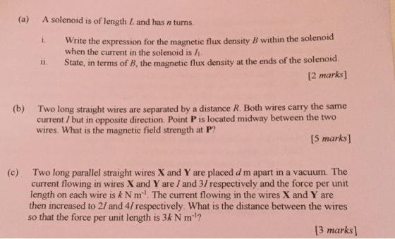 (a) A solenoid is of length L and has n turns. i. Write the expression for the magnetic flux density B within the solenoid 11. State, in terms of B, the magnetic flux density at the ends of the solenoid when the current in the solenoid is 1 [2 marks] (b) Two long straight wires are separated by a distance R. Both wires carry the same current / but in opposite direction. Point P is located midway between the two wires. What is the magnetic field strength at P? 5 marks] Two long parallel straight wires X and Y are placed d m apart in a vacuum. The current flowing in wires X and Y are I and 3/respectively and the force per unit length on each wire is kNm1. The current flowing in the wires X and Y are then increased to 2/ and 4/ respectively. What is the distance between the wires so that the force per unit length is 3kN m1? (c) 3 marks