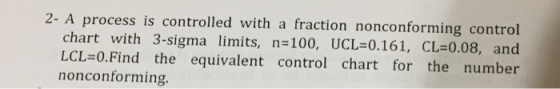 2- A process is controlled with a fraction nonconforming control chart with 3-sigma limits, n-100, UCL=0.161, CL:0.08, and LCL=0·Find the equivalent control chart for the number nonconforming.