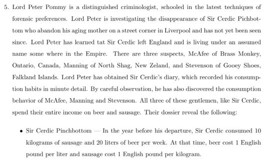 5. Lord Peter Pommy is a distinguished criminologist, schooled in the latest techniques of forensic preferences. Lord Peter is investigating the disappearance of Sir Cerdic Pichbot- tom who abandon his aging mother on a street corner in Liverpool and has not yet been seen since. Lord Peter has learned tat Sir Cerdic left England and is living under an assumed name some where in the Empire. There are three suspects, McAfee of Brass Monkey, Ontario, Canada, Manning of North Shag, New Zeland, and Stevenson of Gooey Shoes, Falkland Islands. Lord Peter has obtained Sir Cerdics diary, which recorded his consump tion habits in minute detail. By careful observation, he has also discovered the consumption behavior of McAfee, Manning and Stevenson. All three of these gentlemen, like Sir Cerdic, spend their entire income on beer and sausage. Their dossier reveal the following: .Sir Cerdic Pinchbottom In the year before his departure, Sir Cerdic consumed 10 kilograms of sausage and 20 liters of beer per week. At that time, beer cost 1 English pound per liter and sausage cost 1 English pound per kilogram