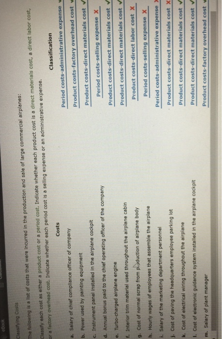 Classifying Costs The following is a list of costs that were incurred in the production and sale of large commercial airplanes: Classify each cost as either a product cost or a period cost. Indicate whether each product cost is a direct materials cost, a direct labor cost, r a factory overhead cost. Indicate whether each period cost is a selling expense or an administrative expense. Classification Costs Period costs-administrative expense v a. Salary of chief compliance officer of company b. Power used by painting equipment c. Instrument panel Installed in the airplane cockpit d. Annual bonus paid to the chief operating officer of the company e. Turbo-charged airplane engine f. Interior trim material used throughout the airplane cabin g. Cost of normal scrap from phyduction of airplane body h. Hourly wages of employees that assemble the airplane i. Salary of the marketing department personnel j. Cost of paving the headquarters employee parking lot k. Cost of electrical wiring throughout the airplane I. Cost of electronic guidance system installed in the airplane cockpit m. Salary of plant manager roduct costs-factory overhead costv Product costs-direct materials cost Period costs-selling expense X Product costs-direct materials cost Product costs-direct materials cost v Product costs-direct labor cost X Period costs-selling expense X Period costs-administrative expense . Product costs-direct materials cost X Product costs-direct materials cost Product costs-direct materials cost v Product costs-factory overhead cost v