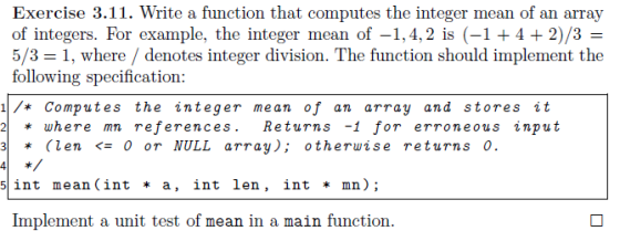 Exercise 3.11. Write a function that computes the integer mean of an array of integers. For example, the integer mean of -1, 4,2 is (-1 4 2)/3 5/3 1, where denotes integer division. The function should implement the following specification 1 Computes the integer me an of an array and stores it 2 where mn references. Returns -1 for erroneous input 3 (len 0 or NULL array); otherwise returns 0. 5 int mean (int a, int len, int mn. Implement a unit test of mean in a main function.