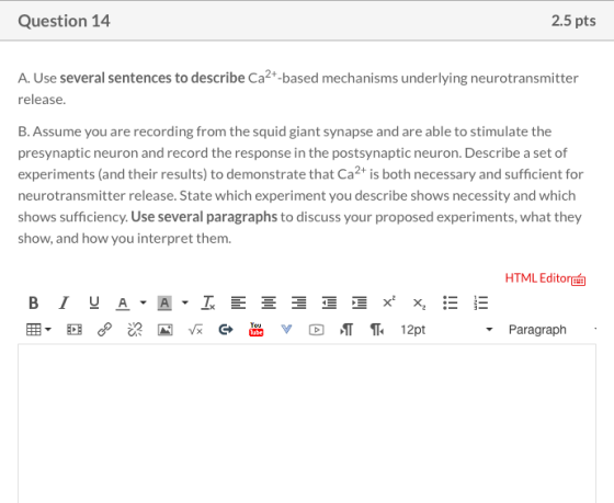 Question 14 2.5 pts A. Use several sentences to describe Ca2+-based mechanisms underlying neurotransmitter release. B. Assume