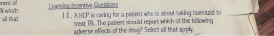 ment of N which all that Learning Incentive Questions 11. A HCP is caring for a patient who is about taking isoniazid to treat TB. The patient should report which of the following adverse effects of the drug? Selec all that apply.