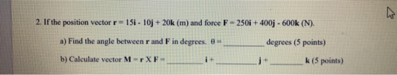 2. If the position vector r= 15i - 10j + 20k (m) and force F = 250i + 400j - 600k (N). a) Find the angle between r and F in d