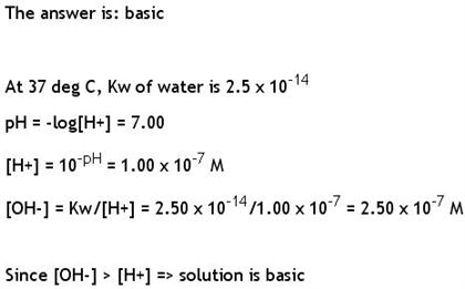 The answer is: basic At 37 deg C, Kw of water is 2.5 x 10-14 pHlog[H+] 7.00 H 10H1.00 x 107 M [OH-1 Kw/[H2.50x1014/1.00 x 107