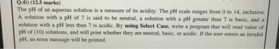 Q.4)) (12.5 marks) The pH of an aqueous solution is a measure of its acidity. The pH scale ranges from 0 to 14, inclusive. A
