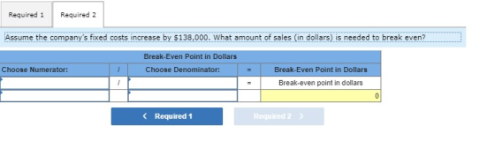 Required 1 Required 2 Assume the companys fixed costs increase by $138,000. What amount of sales (in dollars) is needed to b