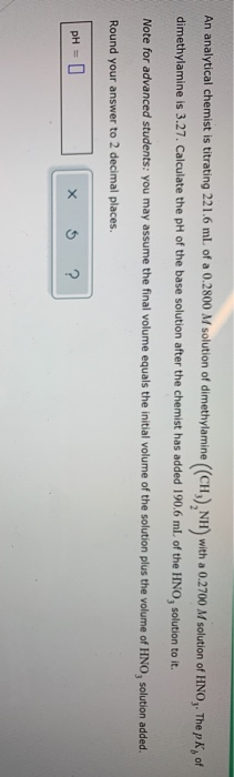 An analytical chemist is titrating 221.6 ml of a 0.2800 M solution of dimethylamine (CH), NH) with a 0.2700 M solution of HNO