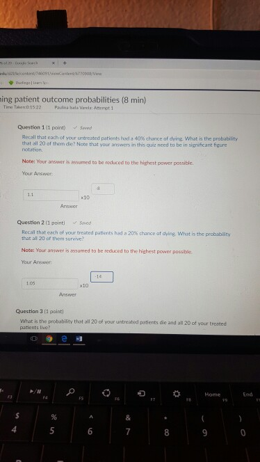 ing patient outcome probabilities (8 min) Tima Taker0-1522 Paulina Sda Varels: Attempt 1 Question 1(1 point) Save Recall that each of Your untreated patients had a 40% chance of dying what is the probability that all 20 of them die? Note that your answers in this quiz need to be in significant figure notation Note: Your answer is assumed to be reduced to the highest pawer passible. Your Answer x10 Question 2 (1 point) Saved Recal that each of yourtreated patients had a 20% chance at dying what is the probat lity that al 20 of them survive? Note: Your answer is assumed to be reduced to the highest power possilble Your Answer 1.05 x10 Question 3 11 paint What is the probability that all 20 of your untreated patients die and all 20 of your treated patients live? 5