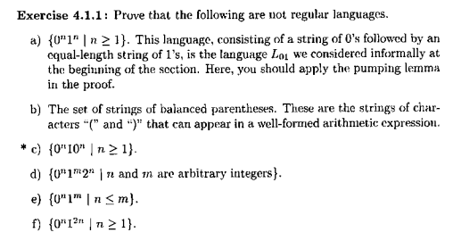 Exercise 4.1.1: Prove that the following are not regular languages a) (01n|n 2 1). This language, consisting of a string of 0s followed by an cqual-length string of 1s, is the language Loi we considered informally at the beginning of the scction. Here, you should apply the pumping lemma in the proof. b) The set of strings of balanced parentheses. These are the strings of char- acters ( and that can appear in a well-formed arithmetic expression *c) OIO n 21) d) (0]2 | n and n are arbitrary integers)
