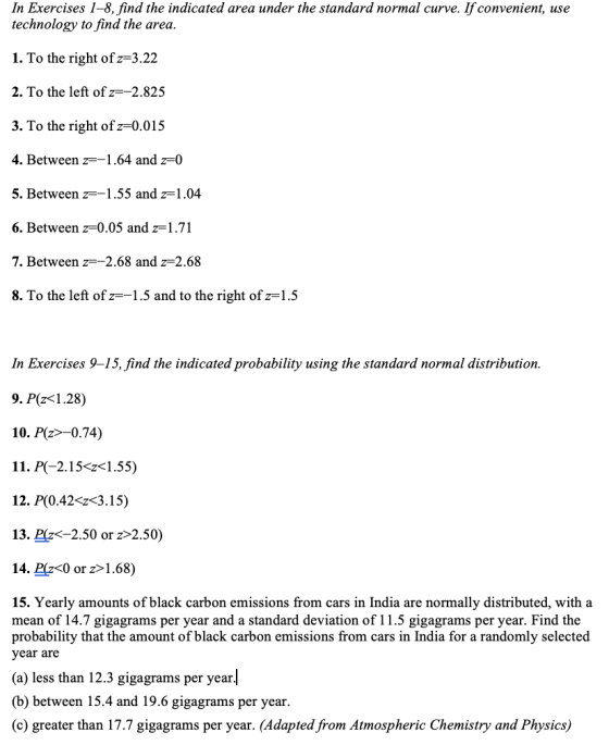 In Exercises 1-8, find the indicated area under the standard normal curve. If convenient, use technology to find the area 1. To the right of z-3.2:2 2. To the left of z--2.825 3. To the right ofz-0.015 4. Between 1.64 and z-0 5. Between 6. Between z=0.05 and z=1 .71 7. Between z=-2.68 and z=2.68 8. To the left of z--1.5 and to the right of z-1.5 1.55 and z-1 In Exercises 9-15, find the indicated probability using the standard normal distribution 9. P(z<1.28) 10. Pz-0.74) 11. P(-2.15<1.55) 12. P(0.42-г<31 5) 13. Plz<-2.50 or z>2.50) 14. Pz<0 or z>1.68) 15. Yearly amounts of black carbon emissions from cars in India are normally distributed, with a mean of 14.7 gigagrams per year and a standard deviation of 11.5 gigagrams per year. Find the probability that the amount of black carbon emissions from cars in India for a randomly selected year are (a) less than 12.3 gigagrams per year| (b) between 15.4 and 19.6 gigagrams per year (c) greater than 17.7 gigagrams per year. (Adapted from Atmospheric Chemistry and Physics)