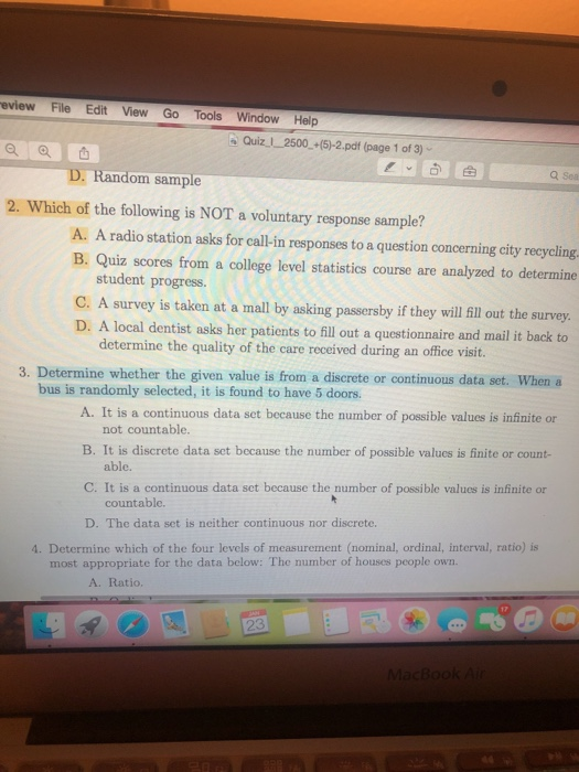eview File Edit View Go Tools Window Help o ad 2. Which of the following is NOT a voluntary response sample? QuizI 2500+(5)-2.pdf (page 1 of 3) Q Sea Random sample A. A radio station asks for call-in responses to a question concerning city recycling. B. Quiz scores from a college level statistics course are analyzed to determine student progress. C. A survey is taken at a mall by asking passersby if they will fill out the survey D. A local dentist asks her patients to fill out a questionnaire and mail it back to determine the quality of the care received during an office visit. 3. Determine whether the given value is from a discrete or continuous data set. When a bus is randomly selected, it is found to have 5 doors. A. It is a continuous data set because the number of possible values is infinite or not countable. B. It is discrete data set because the number of possible valucs is finite or count- C. It is a continuous data set because the number of possible values is infinite or D. The data set is neither continuous nor discrete. able. countable. 4. Determine which of the four levels of measurement (nominal, ordinal, interval, ratio) is most appropriate for the data below: The number of houses people own. A. Ratio