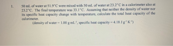 1. 50 mL of water at 51.9°C were mixed with 50 mL of water at 23.2°C in a calorimeter also at 23.2°C. The final temperature w