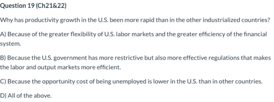 Question 19 (Ch21&22) Why has productivity growth in the U.S. been more rapid than in the other industrialized countries? A)