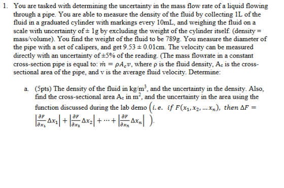 You are tasked with determining the uncertainty in the mass flow rate of a liquid flowing through a pipe. You are able to measure the density of the fluid by collecting 1L of the fluid in a graduated cylinder with markings every 10mL, and weighing the fluid on a scale with uncertainty of ± 1 g by excluding the weight of the cylinder itself (density = mass/volume). You find the weight of the fluid to be 789g. You measure the diameter of the pipe with a set of calipers, and get 9.53 ± 0.01 cm. The velocity can be measured directly with an uncertainty of ±5% of the reading. (The mass flowrate in a constant cross-section pipe is equal to: ml-pAcu, where ρ is the fluid density, Ac is the cross- sectional area of the pipe, and v is the average fluid velocity. Determine 1. a. (Spts) The density of the fluid in kg/m3, and the uncertainty in the density. Also find the cross-sectional area Ac in m2, and the uncertainty in the area using the function discussed during the lab demo ( 1. e. if F(x1, X2, xn), then ΔF = aF