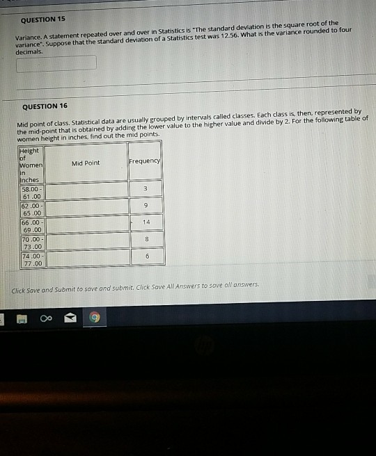 QUESTION 15 Variance. A statement repeated over and over in Statistics is The standard deviation is the square root of the variance. Suppose that the standard deviation of a Statistics test was 12.56. What is the variance rounded to four decimals. QUESTION 16 Mid point of class. Statistical data are usually grouped by intervals called classes. Each class is, then, represented by the mid-point that is obtained by adding the lower value to the higher value and divide by 2. For the following table of women height in inches, find out the mid points. Height Women Mid Point requency nches 58.00 61.00 62.00 65.00 66.00 69.00 0.00 73.00 74.00 77.00 14 Click Save and Submit to save and submit. Click Save All Answers to save all onswers
