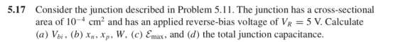 5.17 Consider the junction described in Problem 5.1 1 . The junction has a cross-sectional area of 10-4 cm, and has an applied reverse-bias voltage of VR-5 V. Calculate (a) Vbi , (b) xn, xp, W, (c) Cmax, and (d) the total junction capacitance.