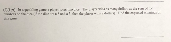(2)(1 pt) In a gambling game a player roles two dice. The player wins as many dollars as the sum of the numbers on the dice (