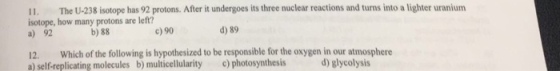 11, The U-238 isotope has 92 protons. After it undergoes its three nuclear reactions and turns into a lighter uranium isotope, how many protons are left? d) 89 c) 90 b)88 12. Which of the following is hypothesized to be responsible for the oxygen in our atmosphere a) self-replicating molecules b) multicellularity c) photosynthesis d) glycolysis