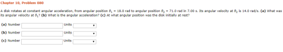 Chapter 10, Problem 080 A disk rotates at constant angular acceleration, from angular position θ|-18.0 rad to angular position θ2 = 71.0 rad in 7.00 s. Its angular velocity at θ2 is 14.0 rad/s (a) what was its angular velocity at θ? (b) what is the angular acceleration? (c) At what angular position was the disk initially attest? (a) Number| (b) Number (c) Number Units Units Units
