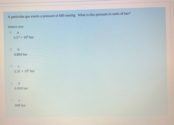 A particular gas exerts a pressure of 689 mmHg. What is this pressure in units of bar? Select one: a. 5.17 x 10 bar b. 0.894