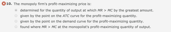 10. The monopoly firms profit-maximizing price is: determined for the quantity of output at which MR > MC by the greatest am