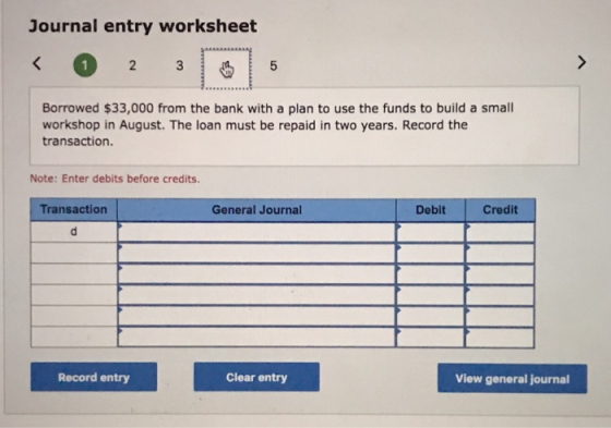 Journal entry worksheet Borrowed $33,000 from the bank with a plan to use the funds to build a small workshop in August. The loan must be repaid in two years. Record the transaction. Note: Enter debits before credits Transaction General Journal Debit Credit Record entry Clear entry View general journal