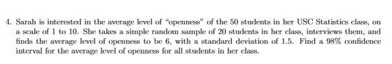 4. Sarah is interested in the average level of openness of the 50 students in her USC Statistics class, on a scale of 1 to 10. She takes a simple random sample of 20 students in her class, interviews them, and finds the average level of openness to be 6, with a standard deviation of 1.5. Find a 98% confidence interval for the average level of openness for all students in her class