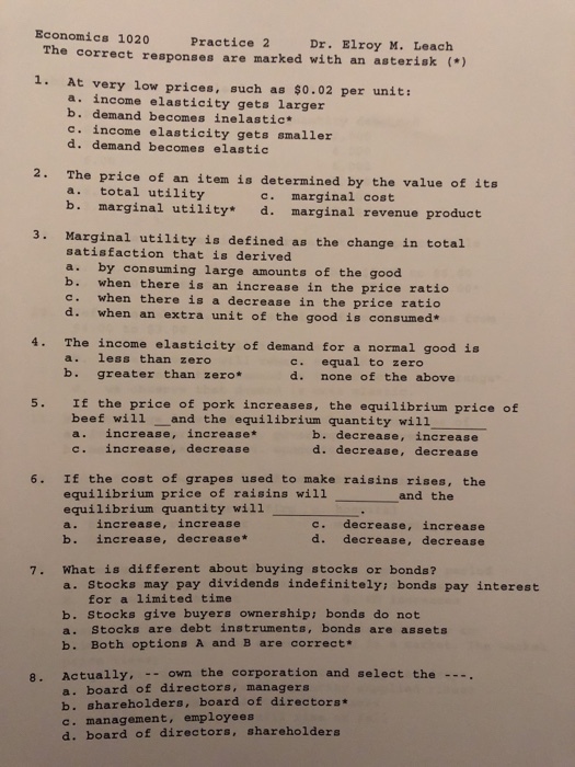 Economics 1020 Pract The correct responses are marked with an asterisk ) ice 2 Dr. Elroy M. Leach 1. At very low prices, such as $0.02 per unit: a. income elasticity gets larger b. demand becomes inelastic c. income elasticity gets smaller d. demand becomes elastic 2. The price of an item is determined by the value of its a. total utility b. marginal utility c. marginal cost * d. marginal revenue product 3. Marginal utility is defined as the change in total satisfaction that is derived a. by consuming large amounts of the good b. when there is an increase in the price ratio c. when there is a decrease in the price ratio d. when an extra unit of the good is consumed* 4. The income elasticity of demand for a normal good is a. less than zero b. greater than zero* c. equal to zero d. none of the above 5. If the price of pork increases, the equilibrium price of beef will and the equilibrium quantity will1 a. increase, increase* c. increase, decrease b. decrease, increase d. decrease, decrease 6. If the cost of grapes used to make raisins rises, the equilibrium price of raisins will equilibrium quantity wil1 a. increase, increase b. increase, decrease* and the c. decrease, increase d. decrease, decrease 7. What is different about buying stocks or bonds? a. Stocks may pay dividends indefinitely bonds pay interest for a limited time b. Stocks give buyers ownership: bonds do not a. Stocks are debt instruments, bonds are assets b. Both options A and B are correct. 8. Actually, own the corporation and select the . a. board of directors, managers b. shareholders, board of directors c. management, employees d. board of directors, shareholders