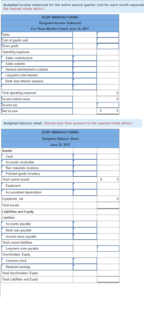 Budgeted income statement for the entire second quarter (not for each month separate the nearest whole dollar.) ZIGBY MANUFACTURING Budgeted Income Statement For Three Months Ended June 30, 2017 Sales Cost of goods sold Gross profit Operating expenses Sales commissions Sales salaries General administrative salaries Long-term note interest Bank loan interest expense Total operating expenses Income before taxes ncome tax income Budgeted balance sheet. (Round your final answers to the nearest whole dollar.) ZIGBY MANUFACTURING Budgeted Balance Sheet June 30. 2017 Assets Cash Accounts receivable Raw materials inventory Finished goods inventory Total current assets Equipment Accumulated depreciation Equipment, net Total assets Liabilities and Equity Liabilities Accounts payable Bank loan payable Income taxes payable Total curent liabilities note payable Stockholders Equity Common stock Retained earnings Total Stockholders Equity Total Liabilities and Equity