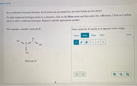 estion 3 of 24 > In a condensed structural formula, the H atoms are accounted for, but their bonds are not shown. To add cond