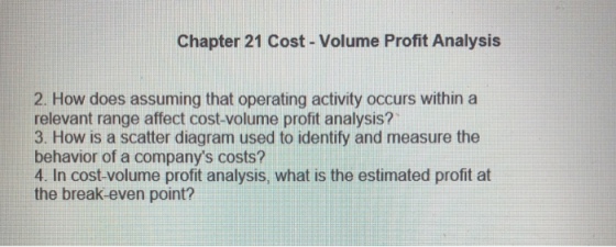 Chapter 21 Cost- Volume Profit Analysis 2. How does assuming that operating activity occurs within a relevant range affect cost-volume profit analysis? 3. How is a scatter diagram used to identify and measure the behavior of a companys costs? 4. In cost-volume profit analysis, what is the estimated profit at the break-even point?